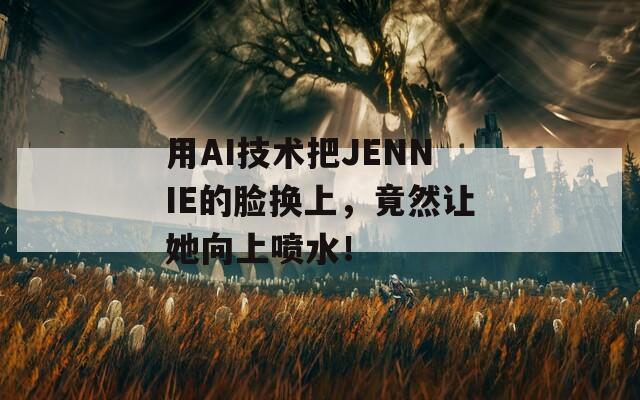 用AI技术把JENNIE的脸换上，竟然让她向上喷水！