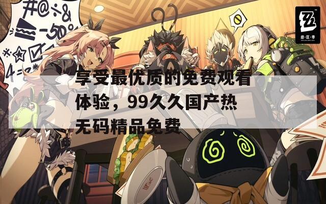 享受最优质的免费观看体验，99久久国产热无码精品免费