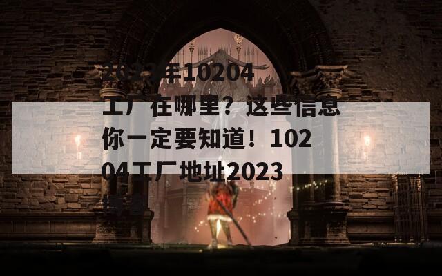 2023年10204工厂在哪里？这些信息你一定要知道！10204工厂地址2023博客