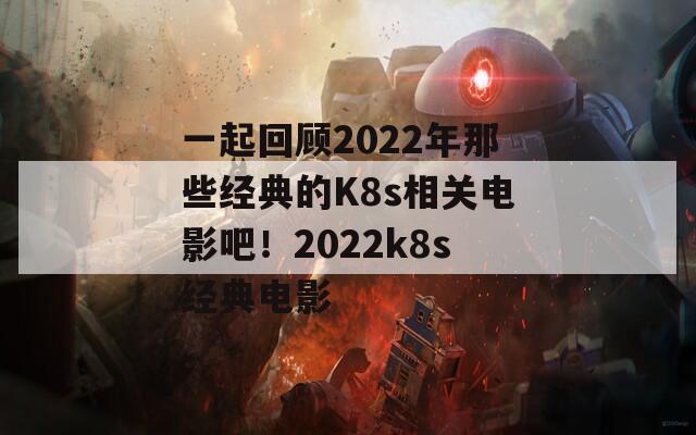 一起回顾2022年那些经典的K8s相关电影吧！2022k8s经典电影