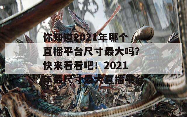 你知道2021年哪个直播平台尺寸最大吗？快来看看吧！2021年最尺寸最大直播平台