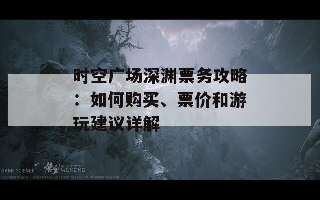 时空广场深渊票务攻略：如何购买、票价和游玩建议详解