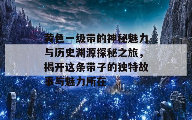 黄色一级带的神秘魅力与历史渊源探秘之旅，揭开这条带子的独特故事与魅力所在