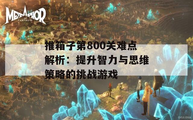 推箱子第800关难点解析：提升智力与思维策略的挑战游戏