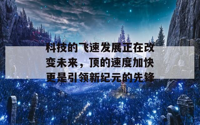 科技的飞速发展正在改变未来，顶的速度加快更是引领新纪元的先锋