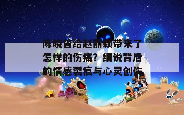 陈晓曾给赵丽颖带来了怎样的伤痛？细说背后的情感裂痕与心灵创伤