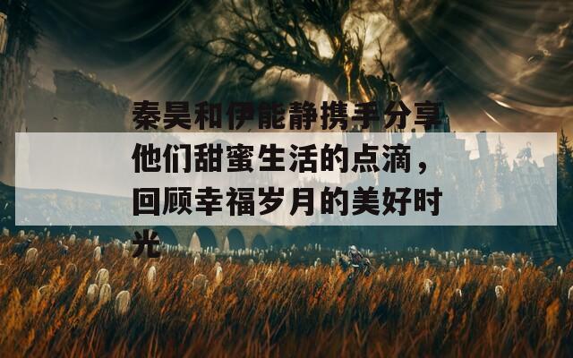 秦昊和伊能静携手分享他们甜蜜生活的点滴，回顾幸福岁月的美好时光