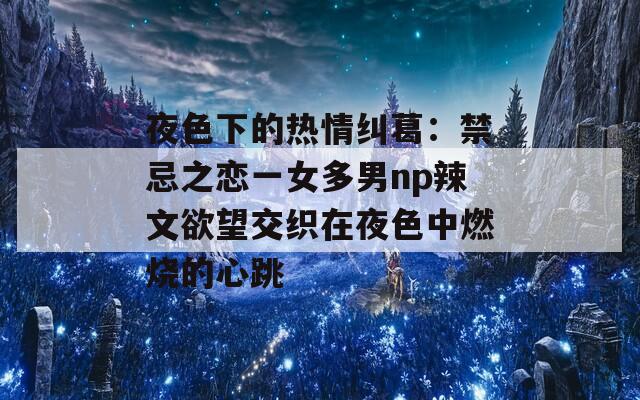 夜色下的热情纠葛：禁忌之恋一女多男np辣文欲望交织在夜色中燃烧的心跳