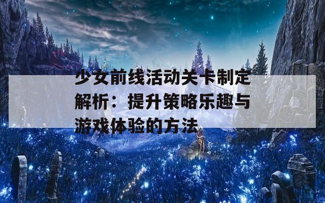 少女前线活动关卡制定解析：提升策略乐趣与游戏体验的方法