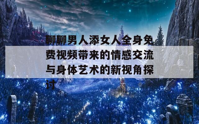 聊聊男人添女人全身免费视频带来的情感交流与身体艺术的新视角探讨