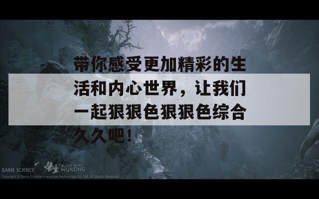 带你感受更加精彩的生活和内心世界，让我们一起狠狠色狠狠色综合久久吧！