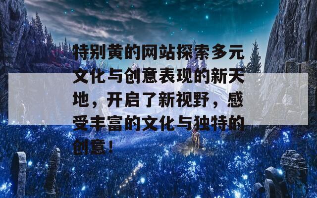 特别黄的网站探索多元文化与创意表现的新天地，开启了新视野，感受丰富的文化与独特的创意！