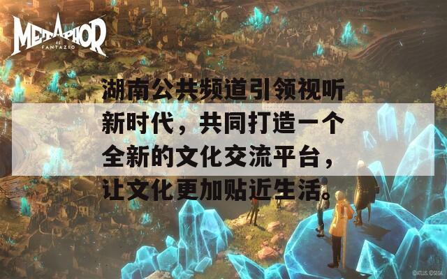 湖南公共频道引领视听新时代，共同打造一个全新的文化交流平台，让文化更加贴近生活。