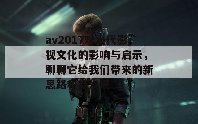 av2017对当代影视文化的影响与启示，聊聊它给我们带来的新思路和新发现