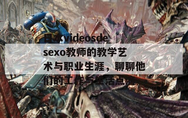 日本videosdesexo教师的教学艺术与职业生涯，聊聊他们的工作与生活点滴