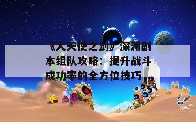 《大天使之剑》深渊副本组队攻略：提升战斗成功率的全方位技巧