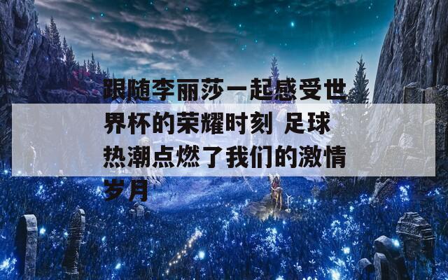 跟随李丽莎一起感受世界杯的荣耀时刻 足球热潮点燃了我们的激情岁月