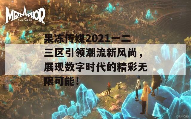 果冻传媒2021一二三区引领潮流新风尚，展现数字时代的精彩无限可能！