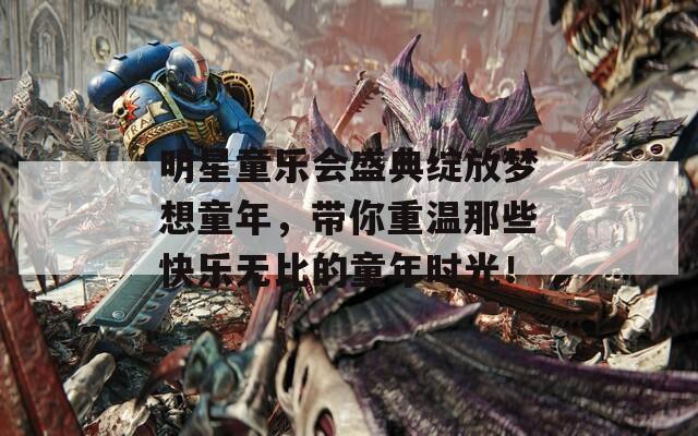 明星童乐会盛典绽放梦想童年，带你重温那些快乐无比的童年时光！