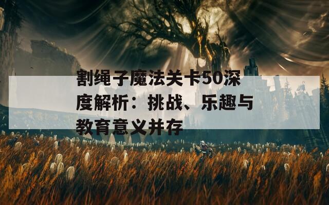 割绳子魔法关卡50深度解析：挑战、乐趣与教育意义并存