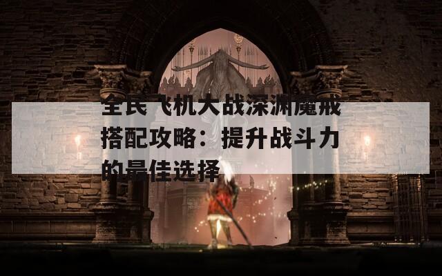 全民飞机大战深渊魔戒搭配攻略：提升战斗力的最佳选择