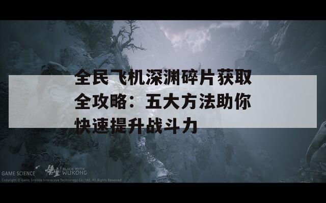 全民飞机深渊碎片获取全攻略：五大方法助你快速提升战斗力