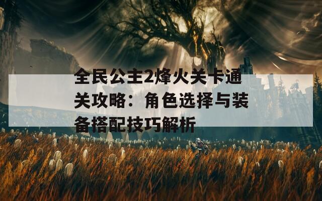 全民公主2烽火关卡通关攻略：角色选择与装备搭配技巧解析