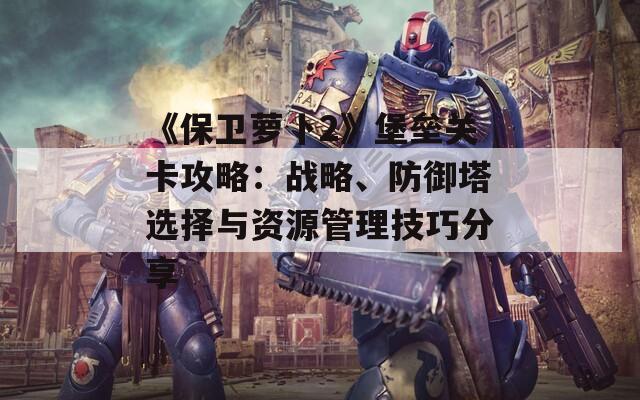 《保卫萝卜2》堡垒关卡攻略：战略、防御塔选择与资源管理技巧分享