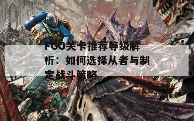 FGO关卡推荐等级解析：如何选择从者与制定战斗策略