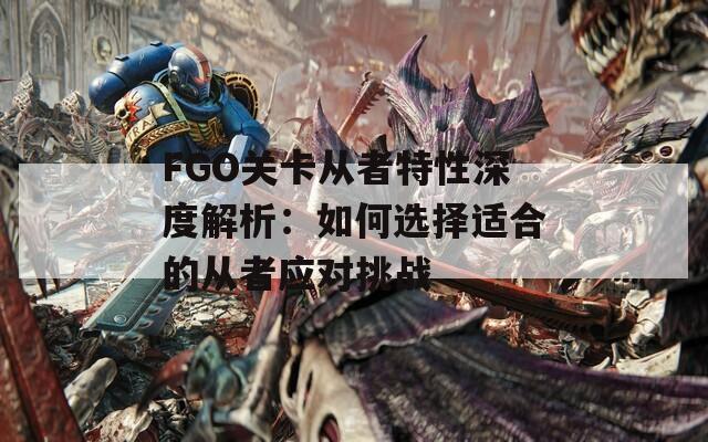 FGO关卡从者特性深度解析：如何选择适合的从者应对挑战