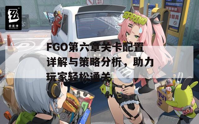 FGO第六章关卡配置详解与策略分析，助力玩家轻松通关