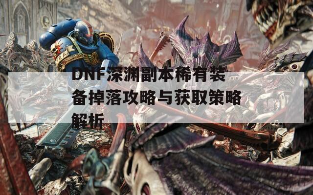 DNF深渊副本稀有装备掉落攻略与获取策略解析