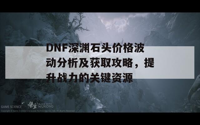 DNF深渊石头价格波动分析及获取攻略，提升战力的关键资源