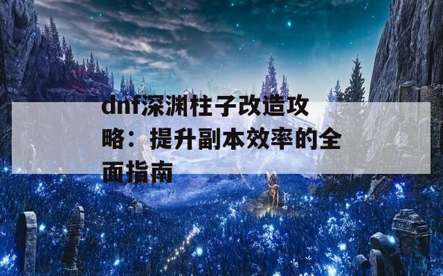 dnf深渊柱子改造攻略：提升副本效率的全面指南