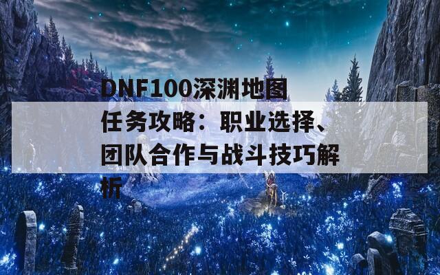 DNF100深渊地图任务攻略：职业选择、团队合作与战斗技巧解析