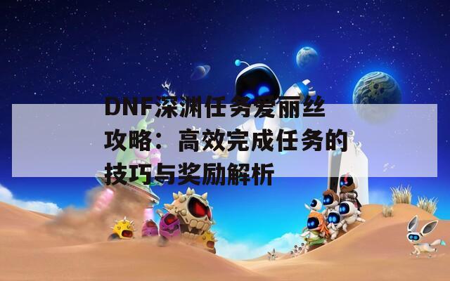 DNF深渊任务爱丽丝攻略：高效完成任务的技巧与奖励解析