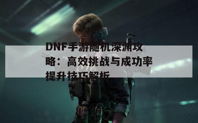 DNF手游随机深渊攻略：高效挑战与成功率提升技巧解析