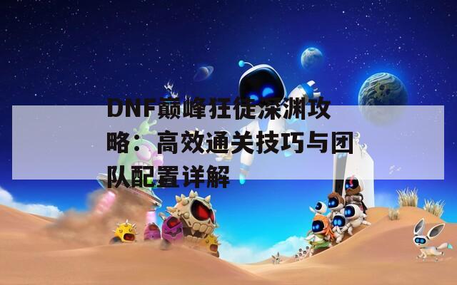 DNF巅峰狂徒深渊攻略：高效通关技巧与团队配置详解