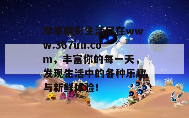 尽享精彩生活尽在www.367uu.com，丰富你的每一天，发现生活中的各种乐趣与新鲜体验！