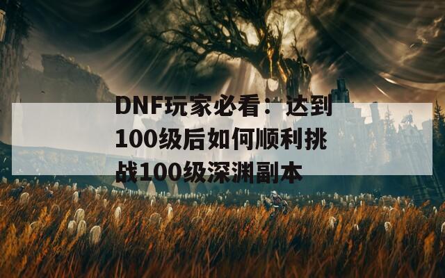 DNF玩家必看：达到100级后如何顺利挑战100级深渊副本