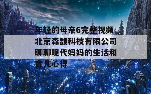 年轻的母亲6完整视频北京森馥科技有限公司聊聊现代妈妈的生活和育儿心得