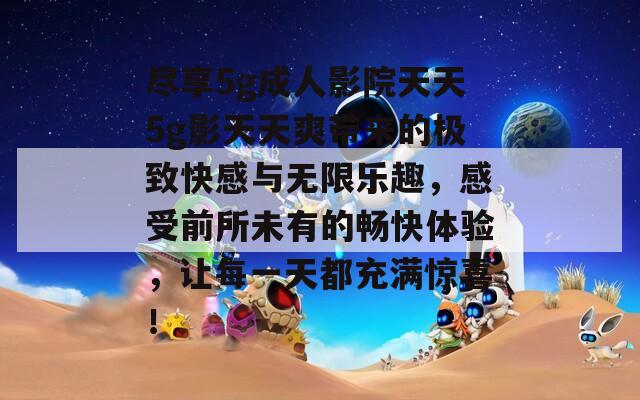 尽享5g成人影院天天5g影天天爽带来的极致快感与无限乐趣，感受前所未有的畅快体验，让每一天都充满惊喜！