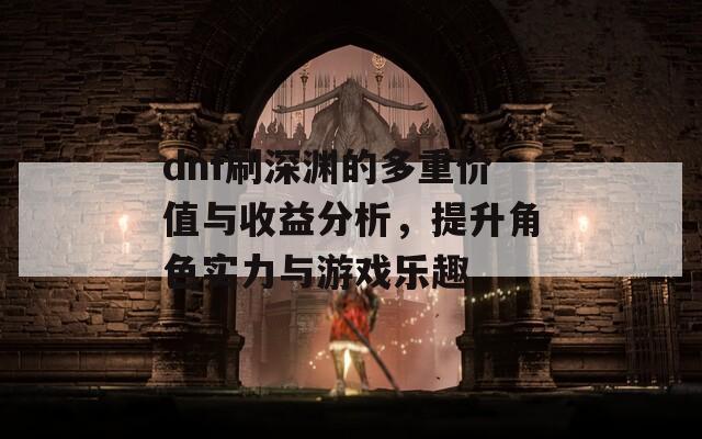 dnf刷深渊的多重价值与收益分析，提升角色实力与游戏乐趣