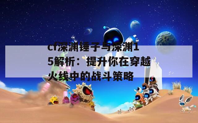 cf深渊锤子与深渊15解析：提升你在穿越火线中的战斗策略