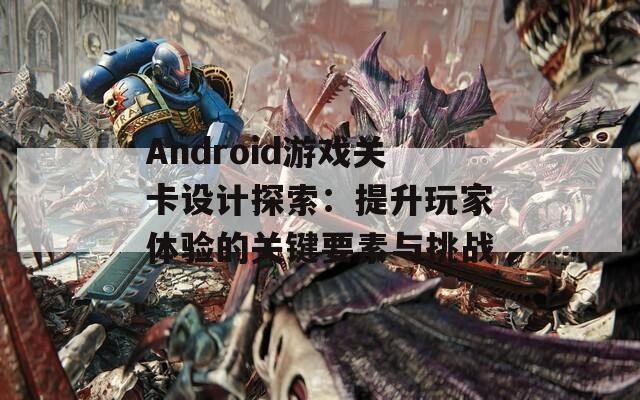 Android游戏关卡设计探索：提升玩家体验的关键要素与挑战