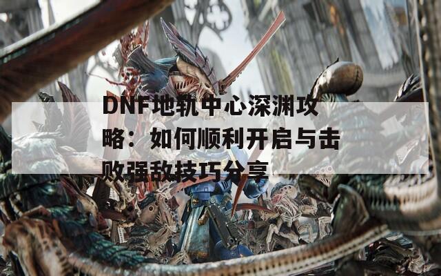 DNF地轨中心深渊攻略：如何顺利开启与击败强敌技巧分享