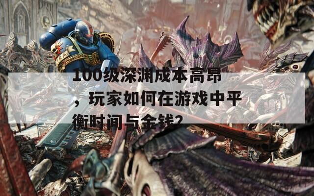 100级深渊成本高昂，玩家如何在游戏中平衡时间与金钱？