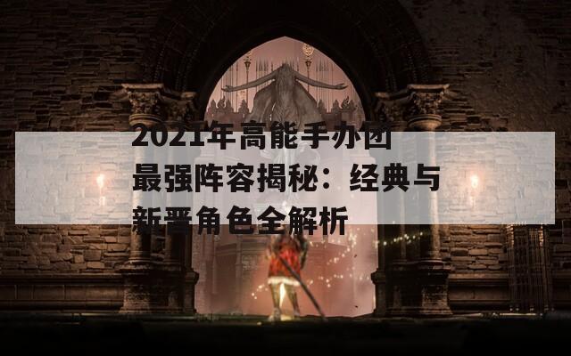 2021年高能手办团最强阵容揭秘：经典与新晋角色全解析