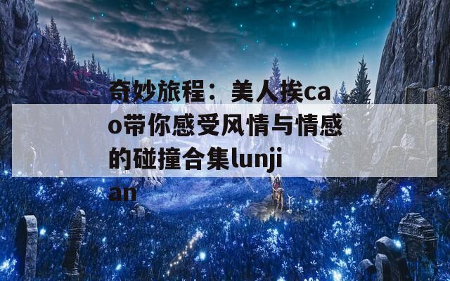 奇妙旅程：美人挨cao带你感受风情与情感的碰撞合集lunjian