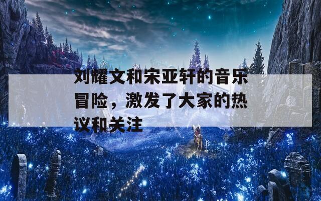 刘耀文和宋亚轩的音乐冒险，激发了大家的热议和关注